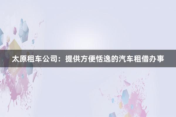 太原租车公司：提供方便恬逸的汽车租借办事