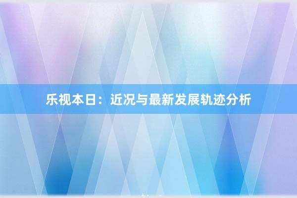 乐视本日：近况与最新发展轨迹分析